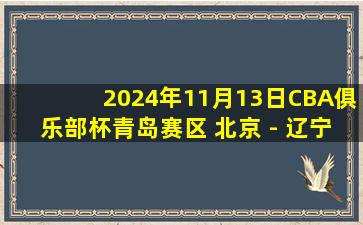 2024年11月13日CBA俱乐部杯青岛赛区 北京 - 辽宁 全场精华